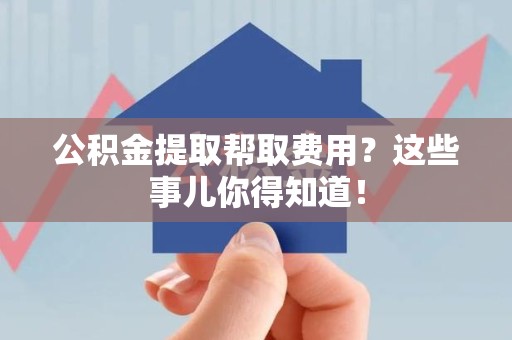 青山湖公积金提取帮取费用？这些事儿你得知道！