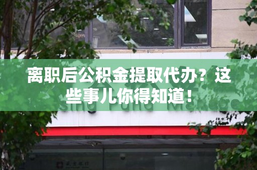 青山湖离职后公积金提取代办?这些事儿你得知道! 青山湖离职后公积金提取代办?这些事儿你得知道!